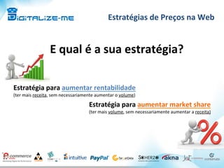 Estratégias	
  de	
  Preços	
  na	
  Web	
  
E	
  qual	
  é	
  a	
  sua	
  estratégia?	
  
	
  
Estratégia	
  para	
  aumentar	
  rentabilidade	
  
(ter	
  mais	
  receita,	
  sem	
  necessariamente	
  aumentar	
  o	
  volume)	
  
Estratégia	
  para	
  aumentar	
  market	
  share	
  
(ter	
  mais	
  volume,	
  sem	
  necessariamente	
  aumentar	
  a	
  receita)	
  
	
  
	
  
 