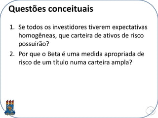 Questões conceituais
1. Se todos os investidores tiverem expectativas
homogêneas, que carteira de ativos de risco
possuirão?
2. Por que o Beta é uma medida apropriada de
risco de um título numa carteira ampla?
15
 