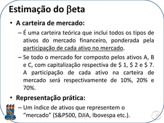 Estimação do beta
• A carteira de mercado:
– É uma carteira teórica que inclui todos os tipos de
ativos do mercado financeiro, ponderada pela
participação de cada ativo no mercado.
– Se todo o mercado for composto pelos ativos A, B
e C, com capitalização respectiva de $ 1, $ 2 e $ 7.
A participação de cada ativo na carteira de
mercado será respectivamente de 10%, 20% e
70%.
• Representação prática:
– Um índice de ativos que representem o
“mercado” (S&P500, DJIA, Ibovespa etc.). 17
 