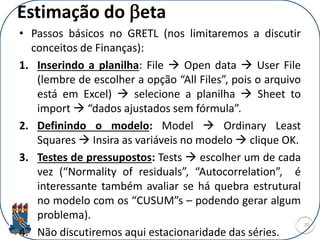 Estimação do beta
• Passos básicos no GRETL (nos limitaremos a discutir
conceitos de Finanças):
1. Inserindo a planilha: File  Open data  User File
(lembre de escolher a opção “All Files”, pois o arquivo
está em Excel)  selecione a planilha  Sheet to
import  “dados ajustados sem fórmula”.
2. Definindo o modelo: Model  Ordinary Least
Squares  Insira as variáveis no modelo  clique OK.
3. Testes de pressupostos: Tests  escolher um de cada
vez (“Normality of residuals”, “Autocorrelation”, é
interessante também avaliar se há quebra estrutural
no modelo com os “CUSUM”s – podendo gerar algum
problema).
4. Não discutiremos aqui estacionaridade das séries.
20
 