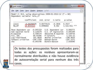 21
Os testes dos pressupostos foram realizados para
todas as ações: os resíduos apresentaram-se
normalmente distribuídos e não houve evidência
de autocorrelação serial para nenhum dos três
casos.
 
