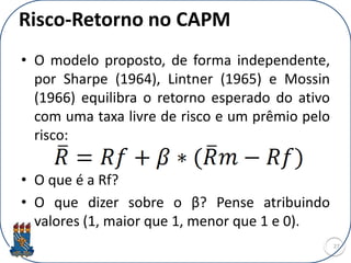 Risco-Retorno no CAPM
• O modelo proposto, de forma independente,
por Sharpe (1964), Lintner (1965) e Mossin
(1966) equilibra o retorno esperado do ativo
com uma taxa livre de risco e um prêmio pelo
risco:
• O que é a Rf?
• O que dizer sobre o β? Pense atribuindo
valores (1, maior que 1, menor que 1 e 0).
27
 