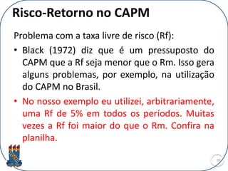 Risco-Retorno no CAPM
Problema com a taxa livre de risco (Rf):
• Black (1972) diz que é um pressuposto do
CAPM que a Rf seja menor que o Rm. Isso gera
alguns problemas, por exemplo, na utilização
do CAPM no Brasil.
• No nosso exemplo eu utilizei, arbitrariamente,
uma Rf de 5% em todos os períodos. Muitas
vezes a Rf foi maior do que o Rm. Confira na
planilha.
28
 