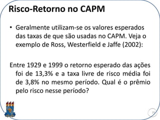 Risco-Retorno no CAPM
• Geralmente utilizam-se os valores esperados
das taxas de que são usadas no CAPM. Veja o
exemplo de Ross, Westerfield e Jaffe (2002):
Entre 1929 e 1999 o retorno esperado das ações
foi de 13,3% e a taxa livre de risco média foi
de 3,8% no mesmo período. Qual é o prêmio
pelo risco nesse período?
29
 