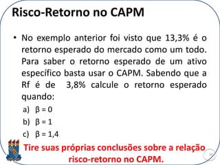 Risco-Retorno no CAPM
• No exemplo anterior foi visto que 13,3% é o
retorno esperado do mercado como um todo.
Para saber o retorno esperado de um ativo
específico basta usar o CAPM. Sabendo que a
Rf é de 3,8% calcule o retorno esperado
quando:
a) β = 0
b) β = 1
c) β = 1,4
Tire suas próprias conclusões sobre a relação
risco-retorno no CAPM.
30
 
