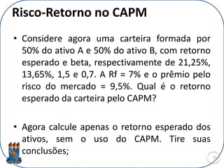 Risco-Retorno no CAPM
• Considere agora uma carteira formada por
50% do ativo A e 50% do ativo B, com retorno
esperado e beta, respectivamente de 21,25%,
13,65%, 1,5 e 0,7. A Rf = 7% e o prêmio pelo
risco do mercado = 9,5%. Qual é o retorno
esperado da carteira pelo CAPM?
• Agora calcule apenas o retorno esperado dos
ativos, sem o uso do CAPM. Tire suas
conclusões; 33
 