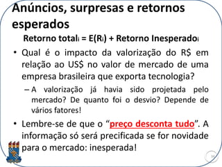 Anúncios, surpresas e retornos
esperados
Retorno totali = E(Ri) + Retorno Inesperadoi
• Qual é o impacto da valorização do R$ em
relação ao US$ no valor de mercado de uma
empresa brasileira que exporta tecnologia?
– A valorização já havia sido projetada pelo
mercado? De quanto foi o desvio? Depende de
vários fatores!
• Lembre-se de que o “preço desconta tudo”. A
informação só será precificada se for novidade
para o mercado: inesperada!
34
 