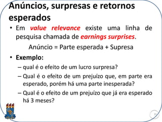 • Em value relevance existe uma linha de
pesquisa chamada de earnings surprises.
Anúncio = Parte esperada + Supresa
• Exemplo:
– qual é o efeito de um lucro surpresa?
– Qual é o efeito de um prejuízo que, em parte era
esperado, porém há uma parte inesperada?
– Qual é o efeito de um prejuízo que já era esperado
há 3 meses?
35
Anúncios, surpresas e retornos
esperados
 