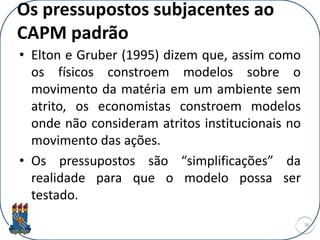 Os pressupostos subjacentes ao
CAPM padrão
• Elton e Gruber (1995) dizem que, assim como
os físicos constroem modelos sobre o
movimento da matéria em um ambiente sem
atrito, os economistas constroem modelos
onde não consideram atritos institucionais no
movimento das ações.
• Os pressupostos são “simplificações” da
realidade para que o modelo possa ser
testado.
36
 