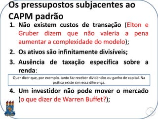 Os pressupostos subjacentes ao
CAPM padrão
1. Não existem custos de transação (Elton e
Gruber dizem que não valeria a pena
aumentar a complexidade do modelo);
2. Os ativos são infinitamente divisíveis;
3. Ausência de taxação específica sobre a
renda:
4. Um investidor não pode mover o mercado
(o que dizer de Warren Buffet?);
37
Quer dizer que, por exemplo, tanto faz receber dividendos ou ganho de capital. Na
prática existe sim essa diferença.
 