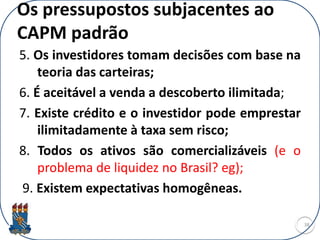 Os pressupostos subjacentes ao
CAPM padrão
5. Os investidores tomam decisões com base na
teoria das carteiras;
6. É aceitável a venda a descoberto ilimitada;
7. Existe crédito e o investidor pode emprestar
ilimitadamente à taxa sem risco;
8. Todos os ativos são comercializáveis (e o
problema de liquidez no Brasil? eg);
9. Existem expectativas homogêneas.
38
 