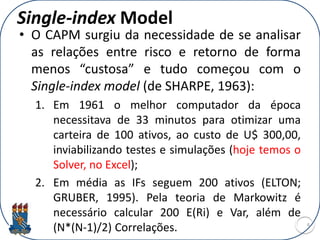 Single-index Model
• O CAPM surgiu da necessidade de se analisar
as relações entre risco e retorno de forma
menos “custosa” e tudo começou com o
Single-index model (de SHARPE, 1963):
1. Em 1961 o melhor computador da época
necessitava de 33 minutos para otimizar uma
carteira de 100 ativos, ao custo de U$ 300,00,
inviabilizando testes e simulações (hoje temos o
Solver, no Excel);
2. Em média as IFs seguem 200 ativos (ELTON;
GRUBER, 1995). Pela teoria de Markowitz é
necessário calcular 200 E(Ri) e Var, além de
(N*(N-1)/2) Correlações. 4
 