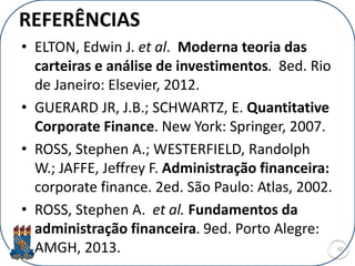 REFERÊNCIAS
• ELTON, Edwin J. et al. Moderna teoria das
carteiras e análise de investimentos. 8ed. Rio
de Janeiro: Elsevier, 2012.
• GUERARD JR, J.B.; SCHWARTZ, E. Quantitative
Corporate Finance. New York: Springer, 2007.
• ROSS, Stephen A.; WESTERFIELD, Randolph
W.; JAFFE, Jeffrey F. Administração financeira:
corporate finance. 2ed. São Paulo: Atlas, 2002.
• ROSS, Stephen A. et al. Fundamentos da
administração financeira. 9ed. Porto Alegre:
AMGH, 2013. 42
 