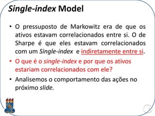 Single-index Model
• O pressuposto de Markowitz era de que os
ativos estavam correlacionados entre si. O de
Sharpe é que eles estavam correlacionados
com um Single-index e indiretamente entre si.
• O que é o single-index e por que os ativos
estariam correlacionados com ele?
• Analisemos o comportamento das ações no
próximo slide.
5
 