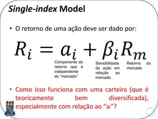 Single-index Model
• O retorno de uma ação deve ser dado por:
• Como isso funciona com uma carteira (que é
teoricamente bem diversificada),
especialmente com relação ao “ai“?
7
Componente do
retorno que é
independente
do “mercado”
Sensibilidade
da ação em
relação ao
mercado
Retorno do
mercado
 