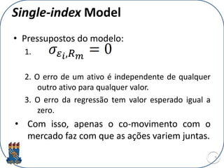 Single-index Model
• Pressupostos do modelo:
1.
2. O erro de um ativo é independente de qualquer
outro ativo para qualquer valor.
3. O erro da regressão tem valor esperado igual a
zero.
• Com isso, apenas o co-movimento com o
mercado faz com que as ações variem juntas.
9
 