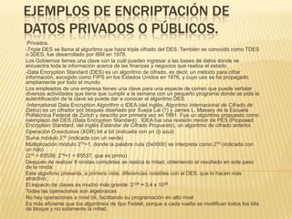 Ejemplos de encriptación de datos privados o públicos. ,[object Object],-Triple DES se llama al algoritmo que hace triple cifrado del DES. También es conocido como TDES o 3DES, fue desarrollado por IBM en 1978. Los Gobiernos tienes una clave con la cuál pueden ingresar a las bases de datos donde se encuentra toda la información acerca de las finanzas y negocios que realiza el estado. -Data Encryption Standard (DES) es un algoritmo de cifrado, es decir, un método para cifrar información, escogido como FIPS en los Estados Unidos en 1976, y cuyo uso se ha propagado ampliamente por todo el mundo. Los empleados de una empresa tienes una clave para una especie de correo que puede señalar diversas actividades que tiene que cumplir a la semana con un pequeño programa donde se pida la autentificación de la clave se puede dar a conocer el algoritmo DES. -International Data Encryption Algorithm o IDEA (del inglés, Algoritmo Internacional de Cifrado de Datos) es un cifrador por bloques diseñado por XuejiaLai (?) y James L. Massey de la Escuela Politécnica Federal de Zúrich y descrito por primera vez en 1991. Fue un algoritmo propuesto como reemplazo del DES (Data Encryption Standard) . IDEA fue una revisión menor de PES (Proposed Encryption Standard, del inglés Estándar de Cifrado Propuesto), un algoritmo de cifrado anterior.   Operación O-exclusiva (XOR) bit a bit (indicada con un ⊕ azul)  Suma módulo 216 (indicada con un verde)  Multiplicación módulo 216+1, donde la palabra nula (0x0000) se interpreta como 216 (indicada con un rojo)  (216 = 65536; 216+1 = 65537, que es primo) Después de realizar 8 rondas completas se realiza la mitad, obteniendo el resultado en este paso de la ronda: Este algoritmo presenta, a primera vista, diferencias notables con el DES, que lo hacen más atractivo: El espacio de claves es mucho más grande: 2128 ≈ 3.4 x 1038 Todas las operaciones son algebraicas  No hay operaciones a nivel bit, facilitando su programación en alto nivel  Es más eficiente que los algoritmos de tipo Feistel, porque a cada vuelta se modifican todos los bits de bloque y no solamente la mitad.  