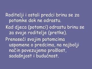 Roditelji i ostali predci brinu se za
potomke dok ne odrastu.
Kad djeca (potomci) odrastu brinu se
za svoje roditelje (pretke).
Prenoseći svojim potomcima
uspomene o predcima, na najbolji
način povezujemo prošlost,
sadašnjost i budućnost.

 