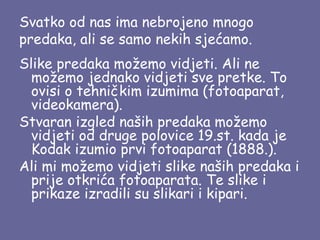 Svatko od nas ima nebrojeno mnogo
predaka, ali se samo nekih sjećamo.
Slike predaka možemo vidjeti. Ali ne
možemo jednako vidjeti sve pretke. To
ovisi o tehničkim izumima (fotoaparat,
videokamera).
Stvaran izgled naših predaka možemo
vidjeti od druge polovice 19.st. kada je
Kodak izumio prvi fotoaparat (1888.).
Ali mi možemo vidjeti slike naših predaka i
prije otkrića fotoaparata. Te slike i
prikaze izradili su slikari i kipari.

 