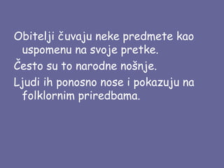 Obitelji čuvaju neke predmete kao
uspomenu na svoje pretke.
Često su to narodne nošnje.
Ljudi ih ponosno nose i pokazuju na
folklornim priredbama.

 