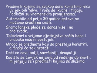 Predmeti kojima se svakog dana koristimo nisu
uvijek bili takvi. Troše se, kvare i trgaju.
Podložni su vremenskim promjenama.
Automobile od prije 30 godina gotovo ne
možemo sresti na cesti.
Gramofonske ploče se danas više i ne
proizvode.
Televizori u vrijeme djetinjstva naših baka i
prabaka nisu ni postojali.
Mnogo je predmeta koji se prestaju koristiti,
a mnogi će tek nestati.
Doći će novi, bolji, savršeniji, drugačiji.
Kao što se čovjek mijenja od rođenja do smrti,
mijenjaju se i predmeti kojima se služimo.

 