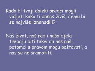 Kada bi tvoji daleki predci mogli
vidjeti kako ti danas živiš, čemu bi
se najviše iznenadili?
Naš život, naš rad i naša djela
trebaju biti takvi da nas naši
potomci s pravom mogu poštovati, a
nas se ne sramotiti.

 