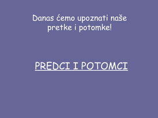 Danas ćemo upoznati naše
pretke i potomke!

PREDCI I POTOMCI

 