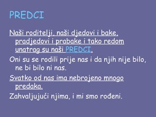PREDCI
Naši roditelji, naši djedovi i bake,
pradjedovi i prabake i tako redom
unatrag su naši PREDCI.
Oni su se rodili prije nas i da njih nije bilo,
ne bi bilo ni nas.
Svatko od nas ima nebrojeno mnogo
predaka.
Zahvaljujući njima, i mi smo rođeni.

 