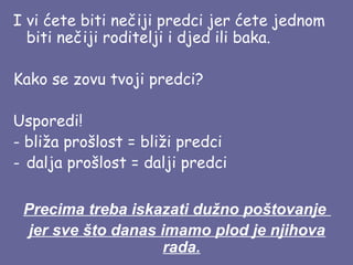 I vi ćete biti nečiji predci jer ćete jednom
biti nečiji roditelji i djed ili baka.
Kako se zovu tvoji predci?
Usporedi!
- bliža prošlost = bliži predci
- dalja prošlost = dalji predci
Precima treba iskazati dužno poštovanje
jer sve što danas imamo plod je njihova
rada.

 