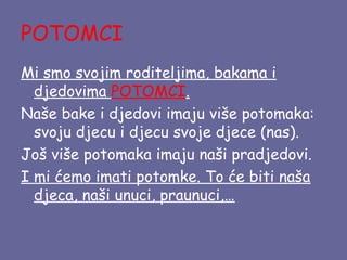 POTOMCI
Mi smo svojim roditeljima, bakama i
djedovima POTOMCI.
Naše bake i djedovi imaju više potomaka:
svoju djecu i djecu svoje djece (nas).
Još više potomaka imaju naši pradjedovi.
I mi ćemo imati potomke. To će biti naša
djeca, naši unuci, praunuci,…

 