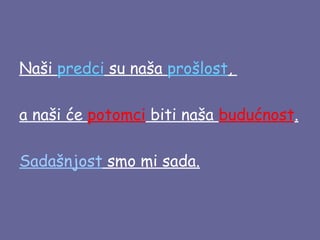 Naši predci su naša prošlost,
a naši će potomci biti naša budućnost.
Sadašnjost smo mi sada.

 