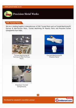 CNC Turned Parts:

We are a leading Supplier & Manufacturer of CNC Turned Parts such as Turned Machining Of
Ferrous & Non-Ferrous Parts, Turned Machining Of Plastics Parts and Precision Turned
Components from India.




           Turned Machining Of                         Turned Machining Of
          Ferrous & Non-Ferrous                           Plastics Parts
                  Parts




             Precision Turned
               Components
 