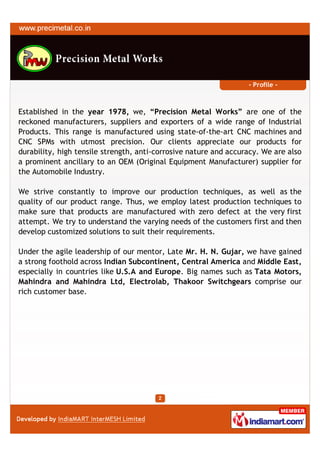 - Profile -



Established in the year 1978, we, “Precision Metal Works” are one of the
reckoned manufacturers, suppliers and exporters of a wide range of Industrial
Products. This range is manufactured using state-of-the-art CNC machines and
CNC SPMs with utmost precision. Our clients appreciate our products for
durability, high tensile strength, anti-corrosive nature and accuracy. We are also
a prominent ancillary to an OEM (Original Equipment Manufacturer) supplier for
the Automobile Industry.

We strive constantly to improve our production techniques, as well as the
quality of our product range. Thus, we employ latest production techniques to
make sure that products are manufactured with zero defect at the very first
attempt. We try to understand the varying needs of the customers first and then
develop customized solutions to suit their requirements.

Under the agile leadership of our mentor, Late Mr. H. N. Gujar, we have gained
a strong foothold across Indian Subcontinent, Central America and Middle East,
especially in countries like U.S.A and Europe. Big names such as Tata Motors,
Mahindra and Mahindra Ltd, Electrolab, Thakoor Switchgears comprise our
rich customer base.
 