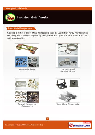 Sheet Metal Components:

Creating a niche of Sheet Metal Components such as Automobile Parts, Pharmaceutical
Machinery Parts, General Engineering Components and Cycle & Scooter Parts at its best,
with utmost quality.




            Automobile Parts                            Pharmaceutical
                                                        Machinery Parts




           General Engineering                      Sheet Metal Components
              Components
 