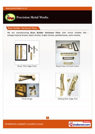 Brass Builder Hardware Parts:

We are manufacturing Brass Builder Hardware Parts with mirror finishes like -
antique/natural bronze, black chrome, bright chrome, polished brass, satin chrome.




          Brass Thin Edge Pulls                  Ring Puller & Flush Puller




              Pivot Hinge                          Sliding Door Edge Pull
 
