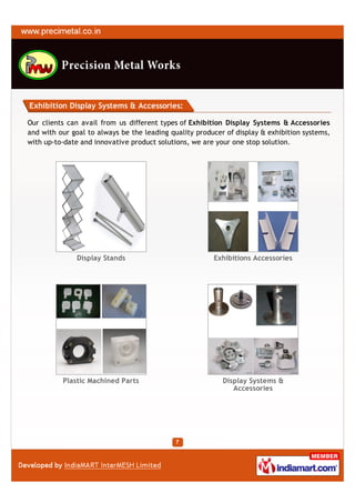 Exhibition Display Systems & Accessories:

Our clients can avail from us different types of Exhibition Display Systems & Accessories
and with our goal to always be the leading quality producer of display & exhibition systems,
with up-to-date and innovative product solutions, we are your one stop solution.




               Display Stands                           Exhibitions Accessories




          Plastic Machined Parts                           Display Systems &
                                                              Accessories
 