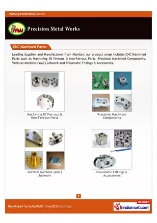 CNC Machined Parts:

Leading Supplier and Manufacturer from Mumbai, our product range includes CNC Machined
Parts such as Machining Of Ferrous & Non-Ferrous Parts, Precision Machined Components,
Vertical Machine (VMC) Jobwork and Pneumatic Fittings & Accessories.




         Machining Of Ferrous &                       Precision Machined
           Non-Ferrous Parts                             Components




         Vertical Machine (VMC)                       Pneumatic Fittings &
                Jobwork                                   Accessories
 