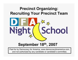 Precinct Organizing:
Recruiting Your Precinct Team




         September 18th, 2007
Paid for by Democracy for America, www.democracyforamerica.com,
   and not authorized by any candidate or candidate’s committee.