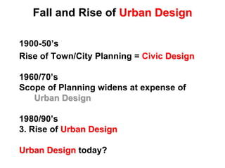 Fall and Rise ofUrban Design1900-50’s Rise of Town/City Planning = Civic Design1960/70’sScope of Planning widens at expense ofUrban Design1980/90’s3. Rise ofUrban DesignUrban Designtoday? 