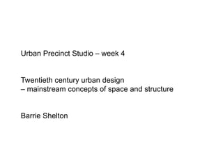 Urban Precinct Studio – week 4 Twentieth century urban design – mainstream concepts of space and structure Barrie Shelton  