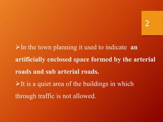In the town planning it used to indicate an
artificially enclosed space formed by the arterial
roads and sub arterial roads.
It is a quiet area of the buildings in which
through traffic is not allowed.
2