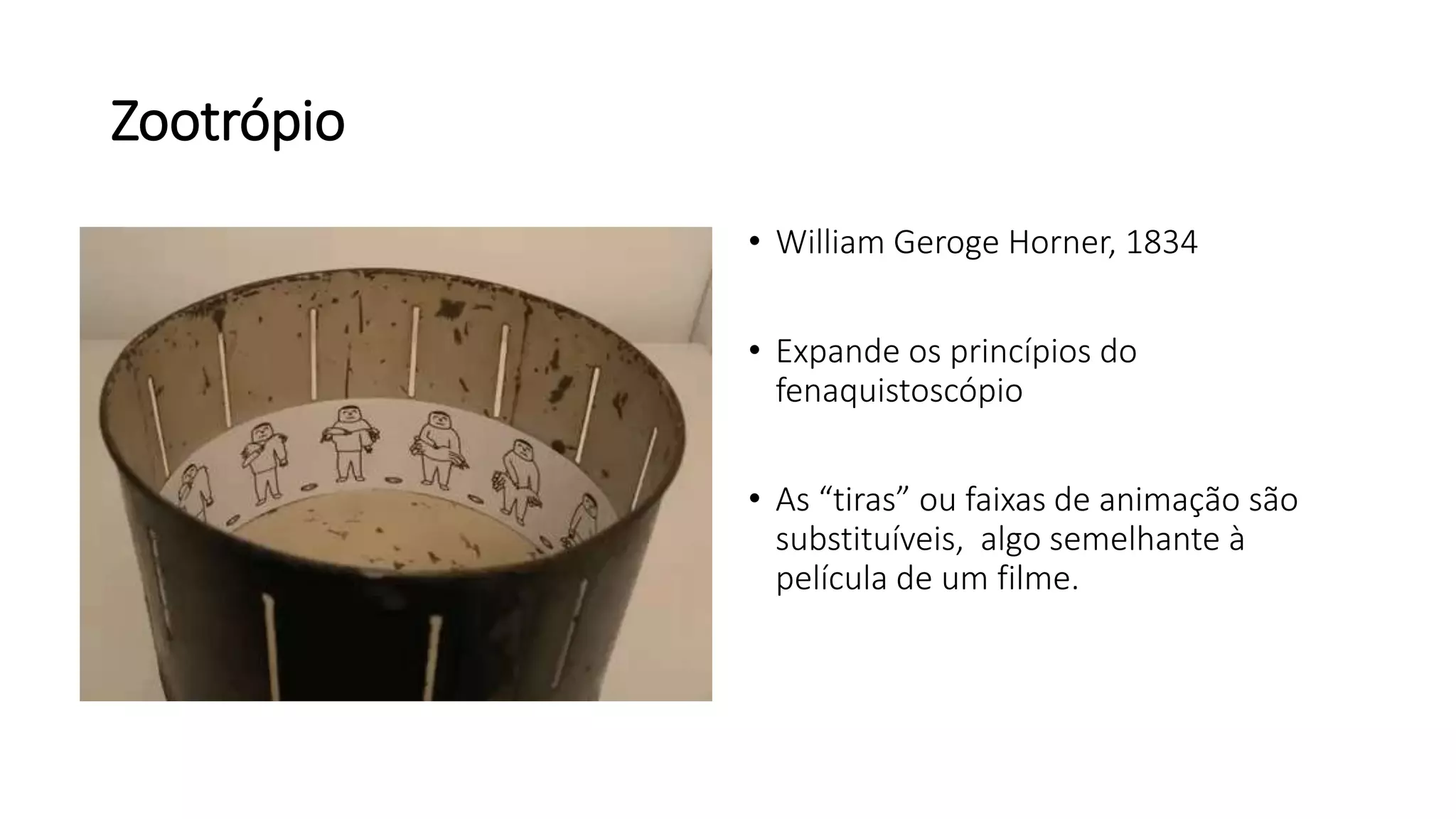Zootrópio
• William Geroge Horner, 1834
• Expande os princípios do
fenaquistoscópio
• As “tiras” ou faixas de animação são
substituíveis, algo semelhante à
película de um filme.
 