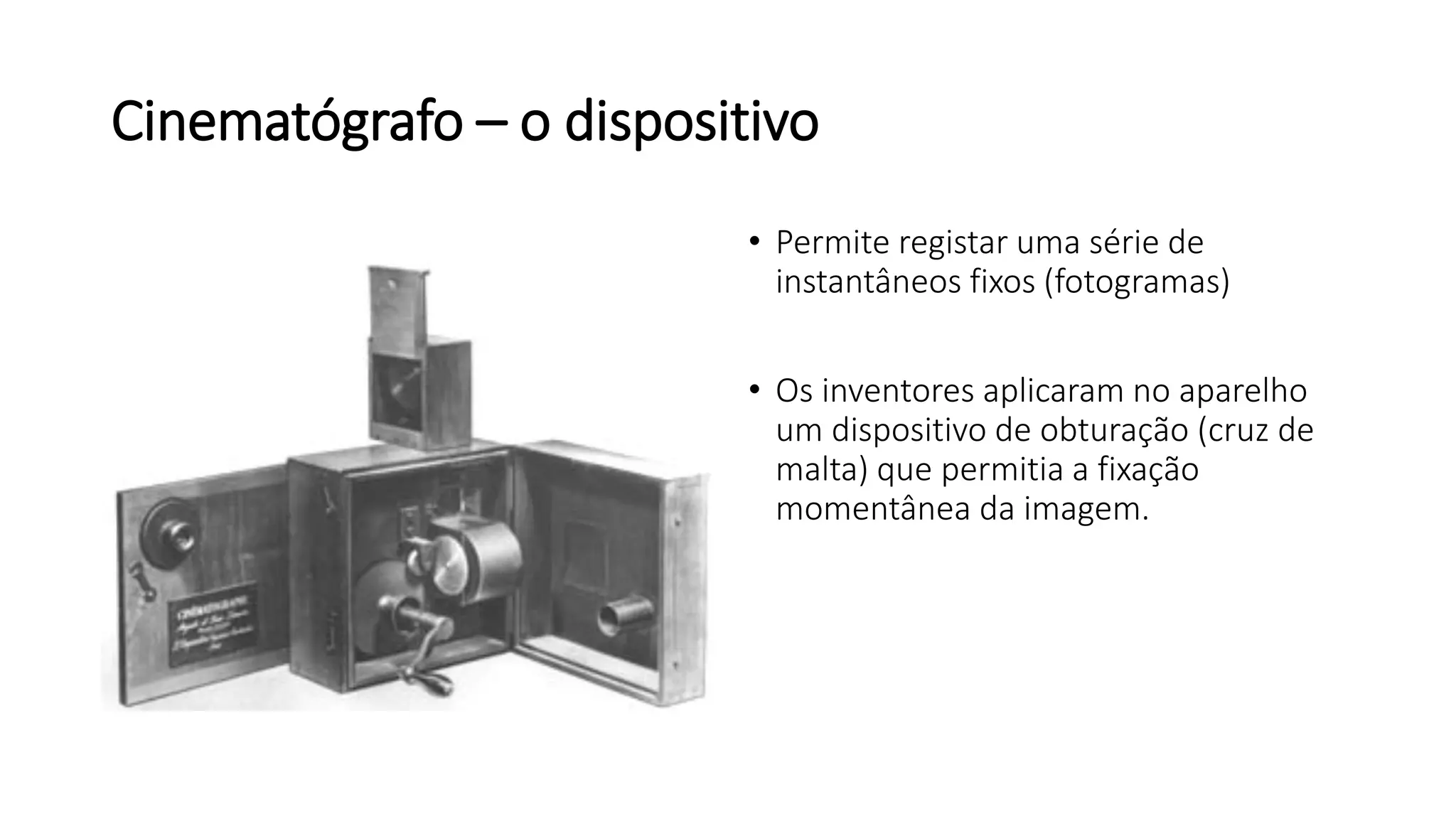 Cinematógrafo – o dispositivo
• Permite registar uma série de
instantâneos fixos (fotogramas)
• Os inventores aplicaram no aparelho
um dispositivo de obturação (cruz de
malta) que permitia a fixação
momentânea da imagem.
 