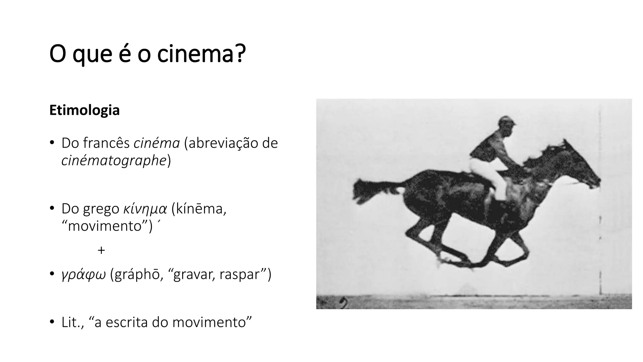 O que é o cinema?
Etimologia
• Do francês cinéma (abreviação de
cinématographe)
• Do grego κίνημα (kínēma,
“movimento”) ´
+
• γράφω (gráphō, “gravar, raspar”)
• Lit., “a escrita do movimento”
 