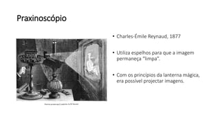 Praxinoscópio
• Charles-Émile Reynaud, 1877
• Utiliza espelhos para que a imagem
permaneça “limpa”.
• Com os princípios da lanterna mágica,
era possível projectar imagens.
 