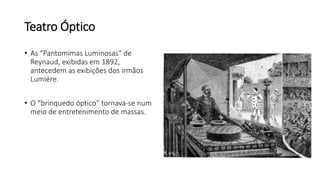 Teatro Óptico
• As “Pantomimas Luminosas” de
Reynaud, exibidas em 1892,
antecedem as exibições dos irmãos
Lumiére.
• O “brinquedo óptico” tornava-se num
meio de entretenimento de massas.
 