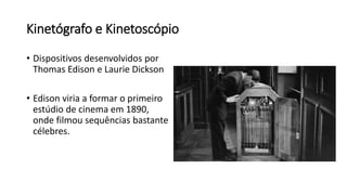 Kinetógrafo e Kinetoscópio
• Dispositivos desenvolvidos por
Thomas Edison e Laurie Dickson
• Edison viria a formar o primeiro
estúdio de cinema em 1890,
onde filmou sequências bastante
célebres.
 