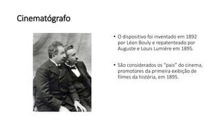 Cinematógrafo
• O dispositivo foi inventado em 1892
por Léon Bouly e repatenteado por
Auguste e Louis Lumière em 1895.
• São considerados os “pais” do cinema,
promotores da primeira exibição de
filmes da história, em 1895.
 