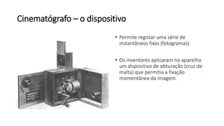 Cinematógrafo – o dispositivo
• Permite registar uma série de
instantâneos fixos (fotogramas)
• Os inventores aplicaram no aparelho
um dispositivo de obturação (cruz de
malta) que permitia a fixação
momentânea da imagem.
 