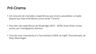 Pré-Cinema
• Um conjunto de invenções e experiências que viriam a possibilitar a criação
daquilo que hoje entendemos como sendo “Cinema”
• Para além das experiências de Muybridge (1872 - 1878), foram feitas muitas
outras, por investigadores distintos.
• Uma das mais importantes é o Taumatróprio (1824, do inglês Thaumatrope), de
Peter Mark Roget.
 